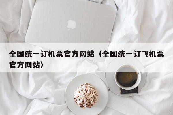 全國統(tǒng)一訂機票官方網(wǎng)站(全國統(tǒng)一訂飛機票官方網(wǎng)站)