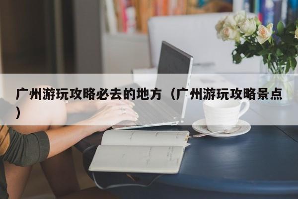 廣州游玩攻略必去的地方(廣州游玩攻略景點(diǎn))