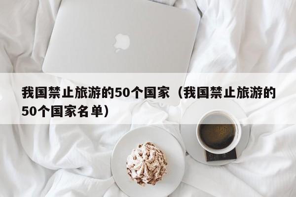 我國(guó)禁止旅游的50個(gè)國(guó)家(我國(guó)禁止旅游的50個(gè)國(guó)家名單)