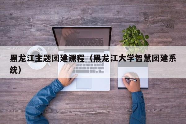 黑龍江主題團建課程(黑龍江大學智慧團建系統)