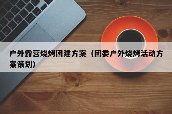 戶外露營燒烤團建方案(團委戶外燒烤活動方案策劃)