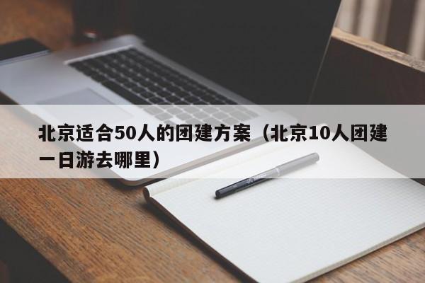 北京適合50人的團建方案(北京10人團建一日游去哪里)