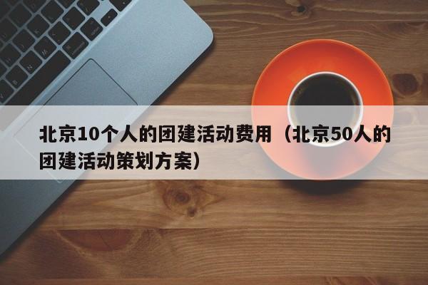 北京10個人的團建活動費用(北京50人的團建活動策劃方案)