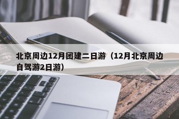 北京周邊12月團建二日游(12月北京周邊自駕游2日游)