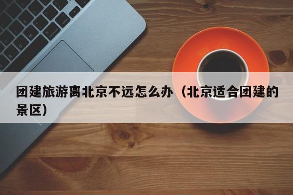 團建旅游離北京不遠怎么辦(北京適合團建的景區)