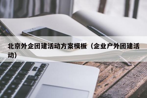北京外企團建活動方案模板(企業(yè)戶外團建活動)