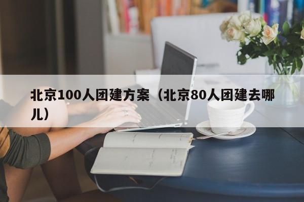 北京100人團建方案(北京80人團建去哪兒)